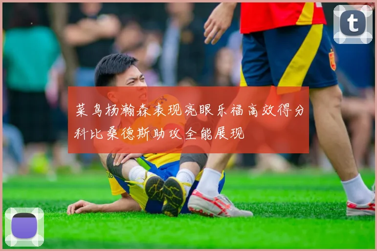菜鸟杨瀚森表现亮眼乐福高效得分科比桑德斯助攻全能展现
