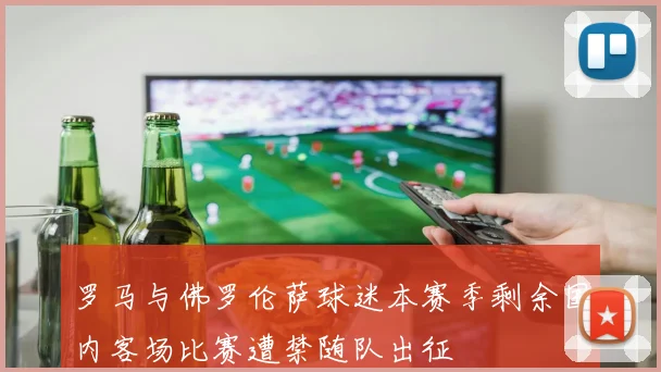 罗马与佛罗伦萨球迷本赛季剩余国内客场比赛遭禁随队出征