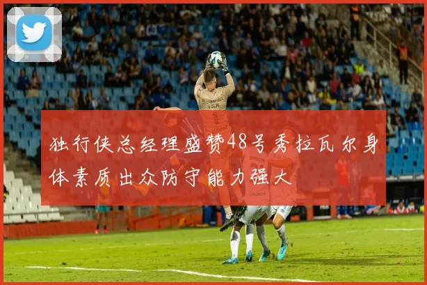 独行侠总经理盛赞48号秀拉瓦尔身体素质出众防守能力强大