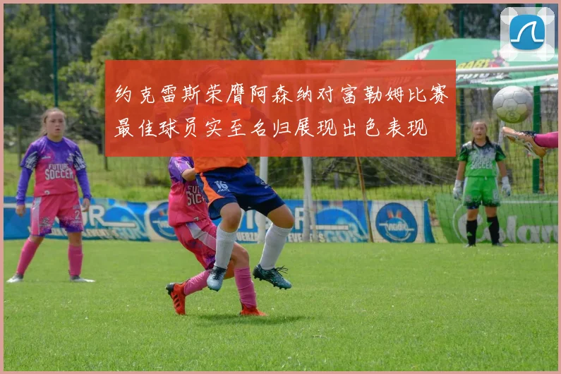 约克雷斯荣膺阿森纳对富勒姆比赛最佳球员实至名归展现出色表现