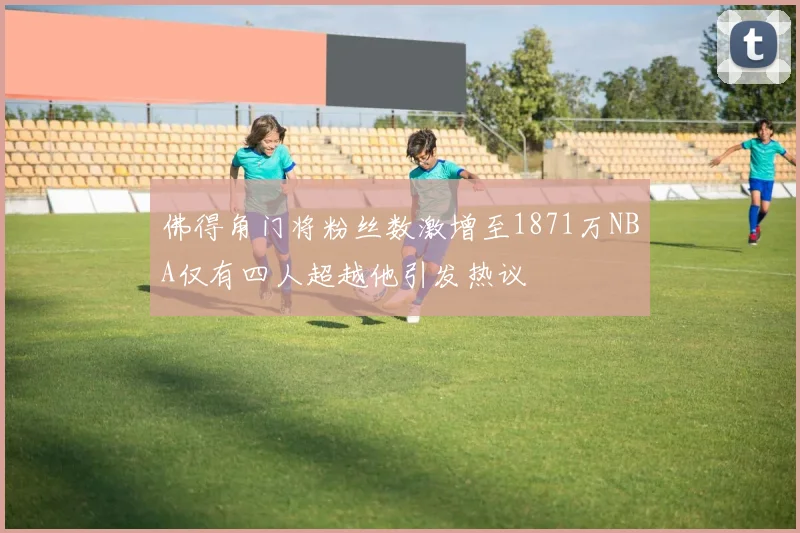 佛得角门将粉丝数激增至1871万NBA仅有四人超越他引发热议