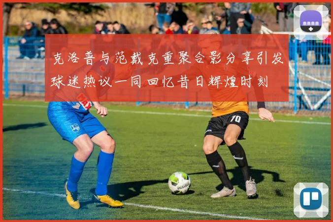 克洛普与范戴克重聚合影分享引发球迷热议一同回忆昔日辉煌时刻