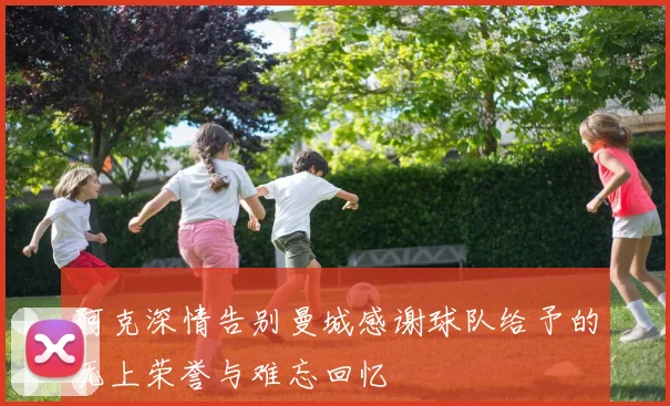 阿克深情告别曼城感谢球队给予的无上荣誉与难忘回忆