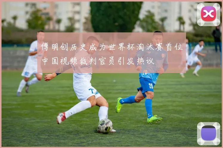 傅明创历史成为世界杯淘汰赛首位中国视频裁判官员引发热议