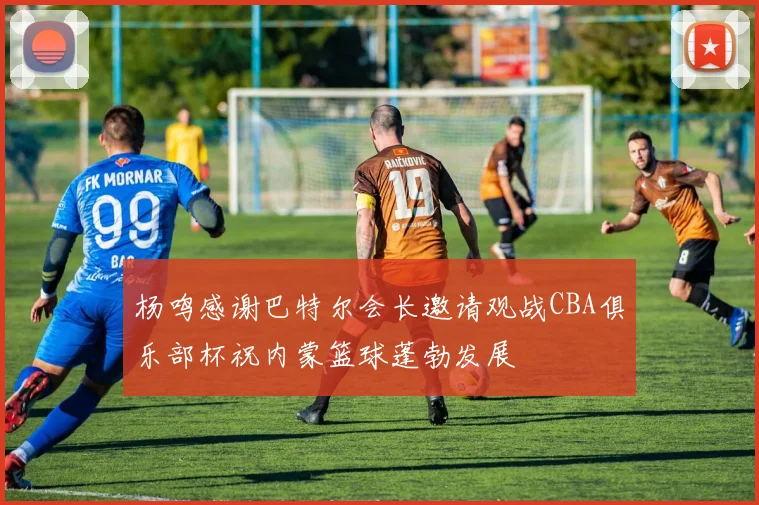 杨鸣感谢巴特尔会长邀请观战CBA俱乐部杯祝内蒙篮球蓬勃发展