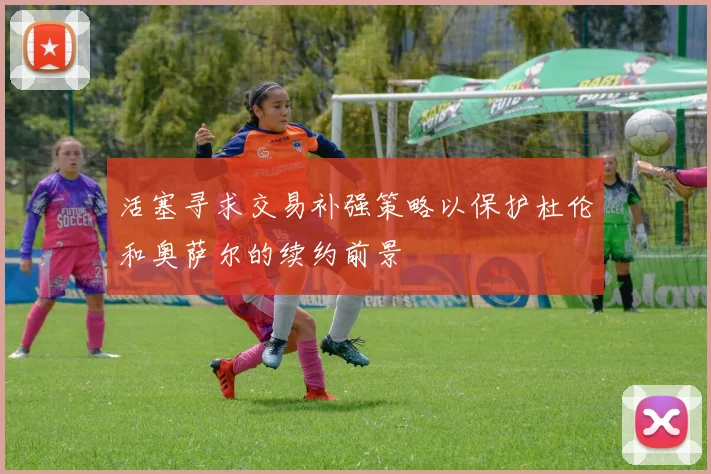活塞寻求交易补强策略以保护杜伦和奥萨尔的续约前景