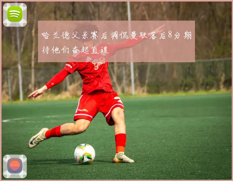 哈兰德父亲赛后调侃曼联落后8分期待他们奋起直追