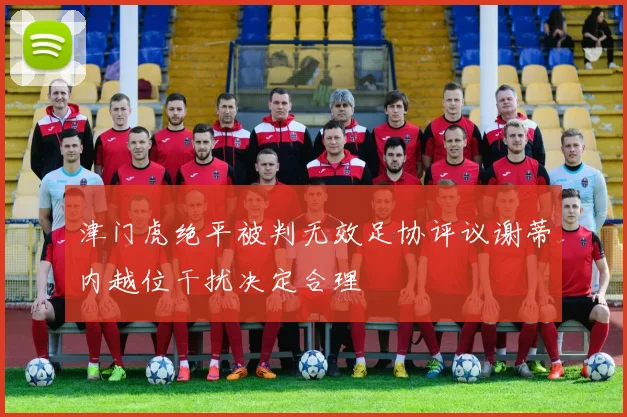 津门虎绝平被判无效足协评议谢蒂内越位干扰决定合理