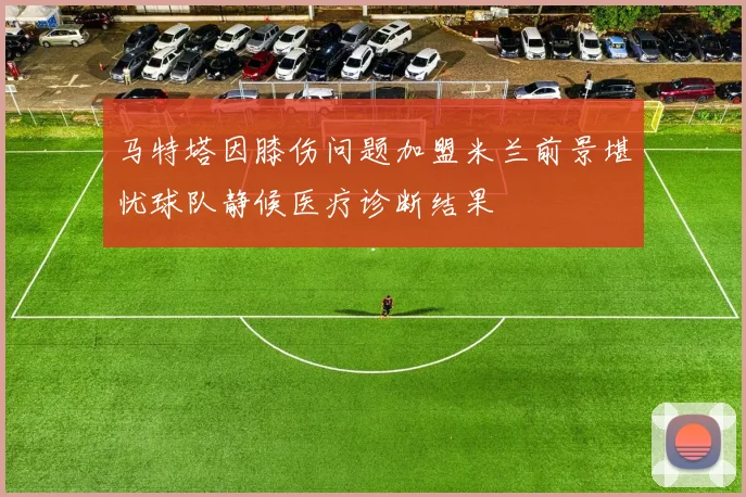 马特塔因膝伤问题加盟米兰前景堪忧球队静候医疗诊断结果