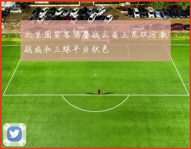 北京国安客场鏖战云南玉昆双方激战成和三球平分秋色