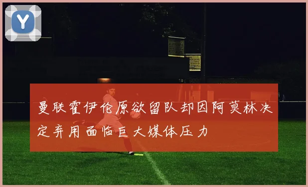 曼联霍伊伦原欲留队却因阿莫林决定弃用面临巨大媒体压力