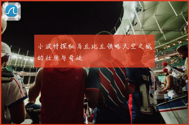 小波特探秘马丘比丘领略天空之城的壮丽与奇迹