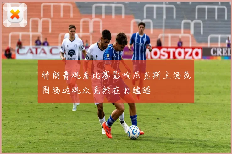 特朗普观看比赛影响尼克斯主场氛围场边观众竟然在打瞌睡