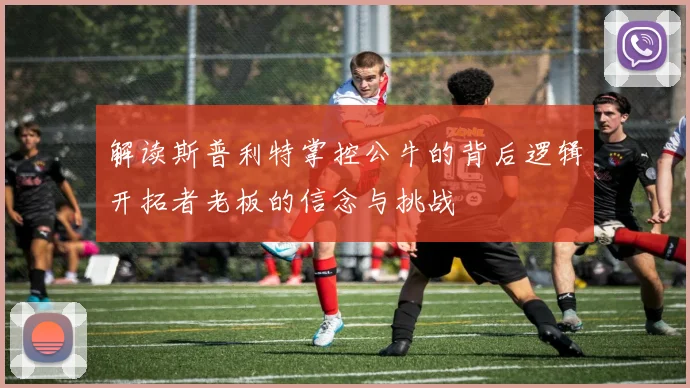 解读斯普利特掌控公牛的背后逻辑开拓者老板的信念与挑战
