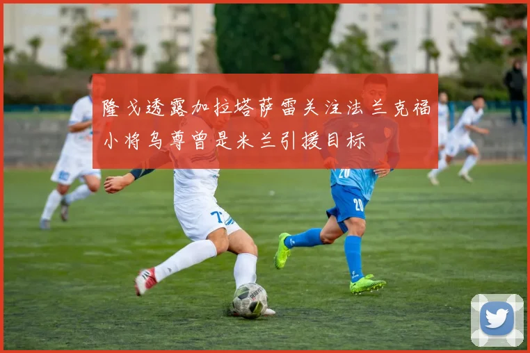 隆戈透露加拉塔萨雷关注法兰克福小将乌尊曾是米兰引援目标