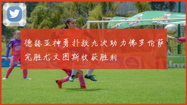 德赫亚神勇扑救九次助力佛罗伦萨完胜尤文图斯收获胜利