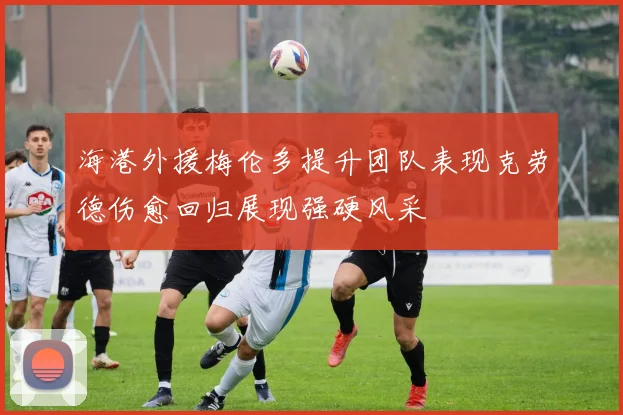 海港外援梅伦多提升团队表现克劳德伤愈回归展现强硬风采