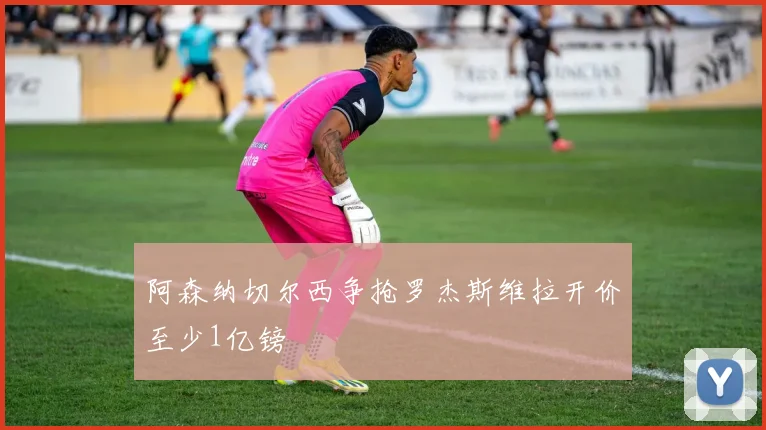 阿森纳切尔西争抢罗杰斯维拉开价至少1亿镑